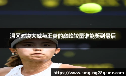 温网对决大威与王蔷的巅峰较量谁能笑到最后