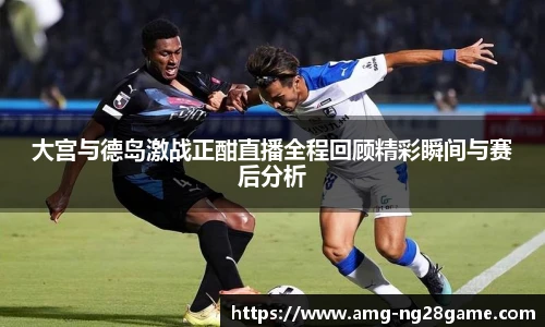 大宫与德岛激战正酣直播全程回顾精彩瞬间与赛后分析