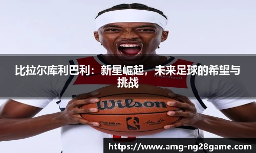 比拉尔库利巴利:新星崛起,未来足球的希望与挑战