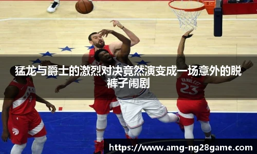 猛龙与爵士的激烈对决竟然演变成一场意外的脱裤子闹剧