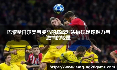 巴黎圣日尔曼与罗马的巅峰对决展现足球魅力与激情的较量